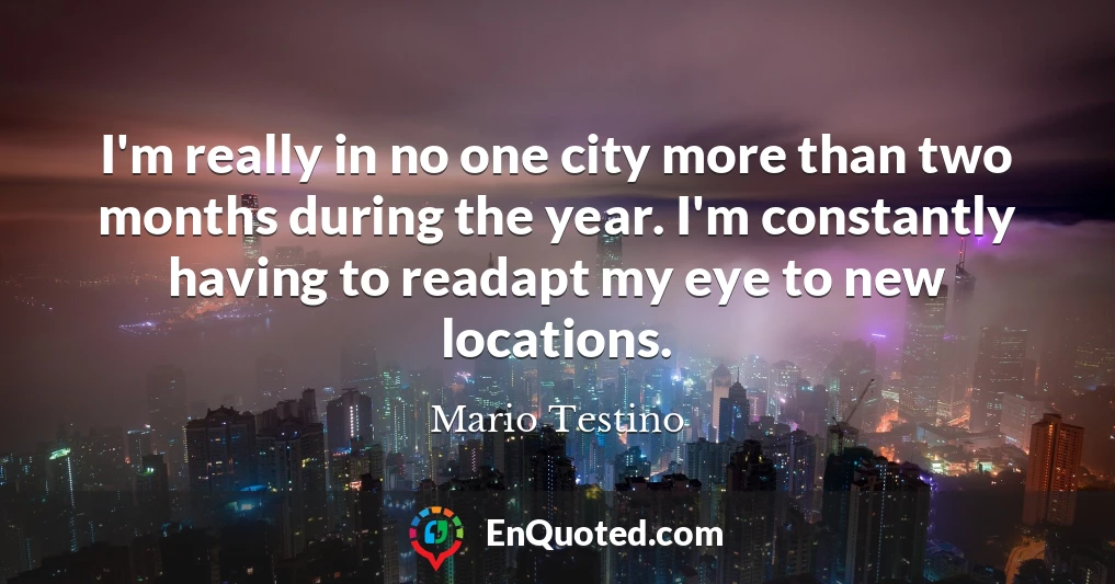 I'm really in no one city more than two months during the year. I'm constantly having to readapt my eye to new locations.