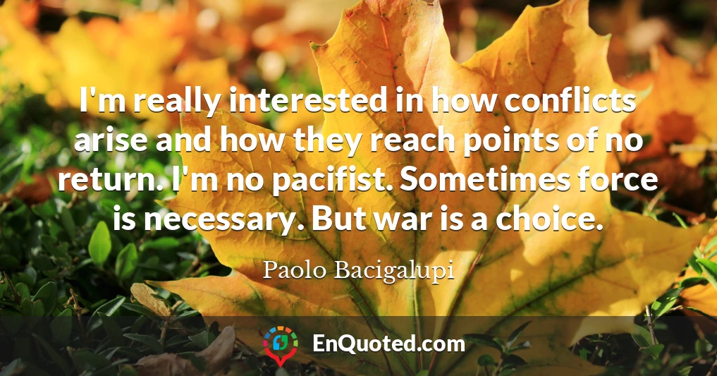 I'm really interested in how conflicts arise and how they reach points of no return. I'm no pacifist. Sometimes force is necessary. But war is a choice.