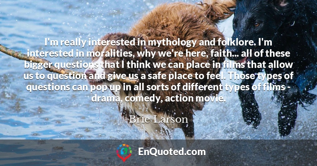 I'm really interested in mythology and folklore. I'm interested in moralities, why we're here, faith... all of these bigger questions that I think we can place in films that allow us to question and give us a safe place to feel. Those types of questions can pop up in all sorts of different types of films - drama, comedy, action movie.