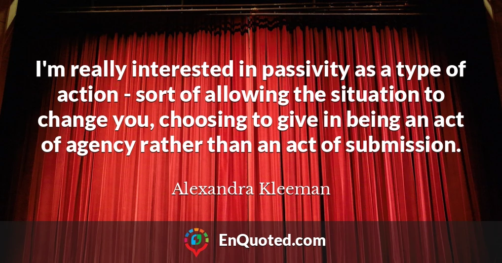 I'm really interested in passivity as a type of action - sort of allowing the situation to change you, choosing to give in being an act of agency rather than an act of submission.