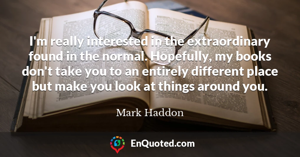 I'm really interested in the extraordinary found in the normal. Hopefully, my books don't take you to an entirely different place but make you look at things around you.