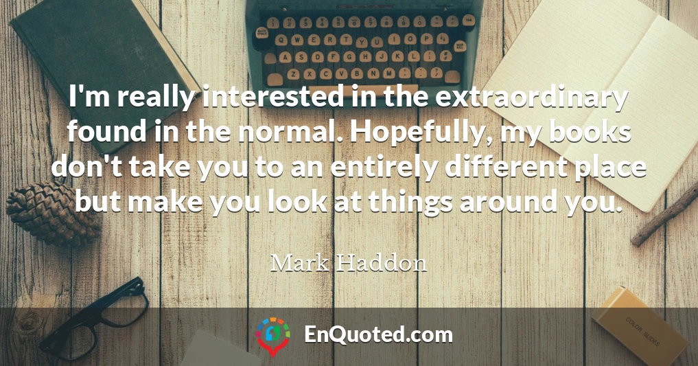 I'm really interested in the extraordinary found in the normal. Hopefully, my books don't take you to an entirely different place but make you look at things around you.