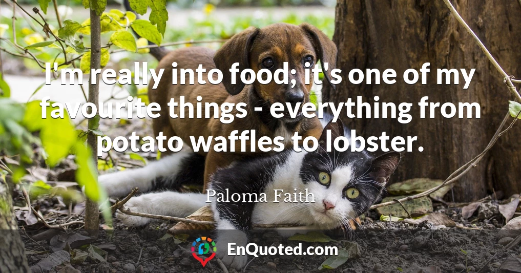 I'm really into food; it's one of my favourite things - everything from potato waffles to lobster.