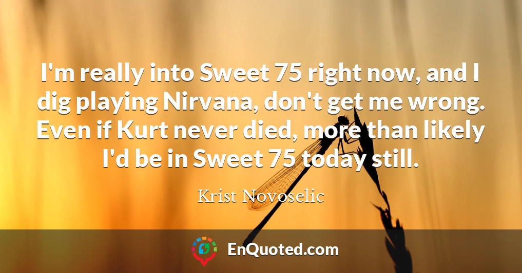 I'm really into Sweet 75 right now, and I dig playing Nirvana, don't get me wrong. Even if Kurt never died, more than likely I'd be in Sweet 75 today still.