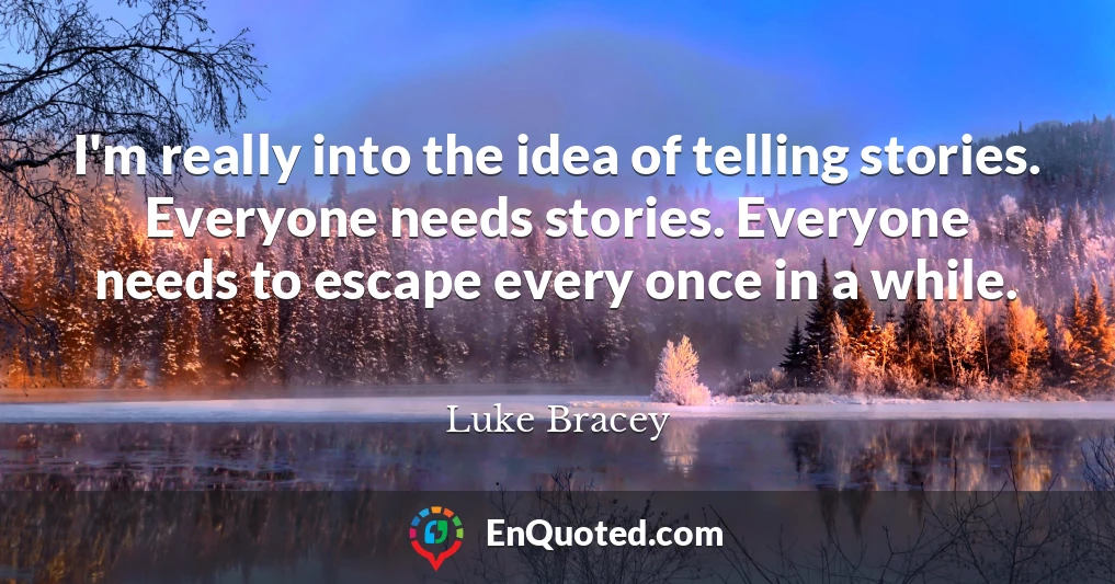 I'm really into the idea of telling stories. Everyone needs stories. Everyone needs to escape every once in a while.