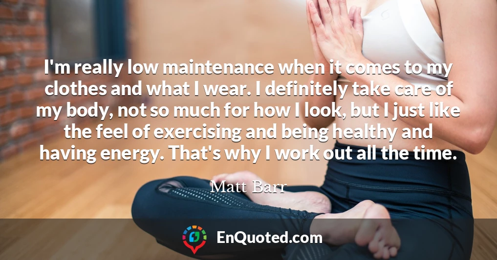 I'm really low maintenance when it comes to my clothes and what I wear. I definitely take care of my body, not so much for how I look, but I just like the feel of exercising and being healthy and having energy. That's why I work out all the time.