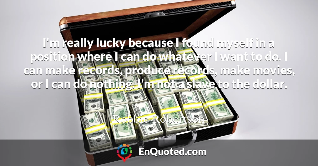 I'm really lucky because I found myself in a position where I can do whatever I want to do. I can make records, produce records, make movies, or I can do nothing. I'm not a slave to the dollar.