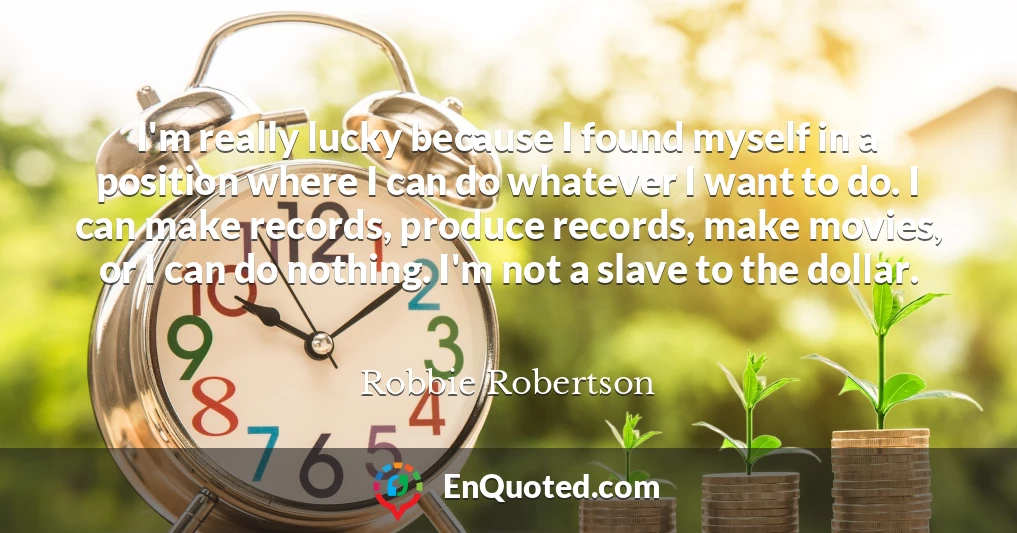 I'm really lucky because I found myself in a position where I can do whatever I want to do. I can make records, produce records, make movies, or I can do nothing. I'm not a slave to the dollar.