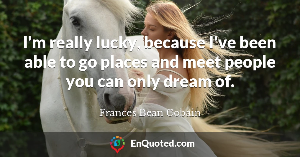 I'm really lucky, because I've been able to go places and meet people you can only dream of.