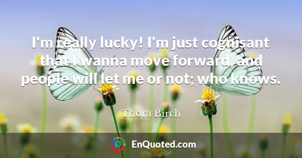 I'm really lucky! I'm just cognisant that I wanna move forward, and people will let me or not; who knows.