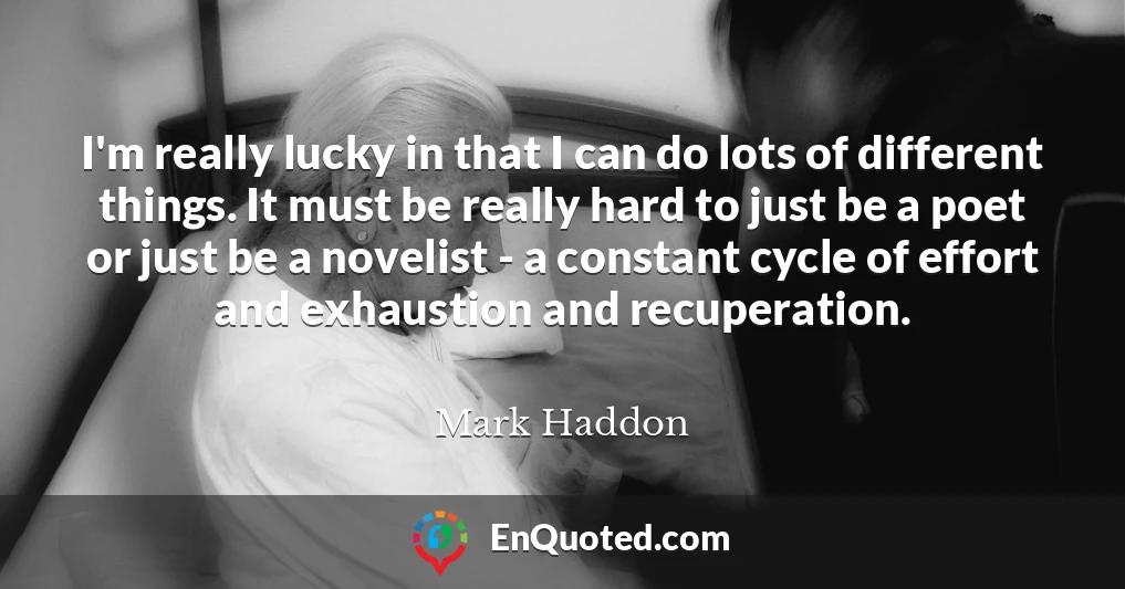 I'm really lucky in that I can do lots of different things. It must be really hard to just be a poet or just be a novelist - a constant cycle of effort and exhaustion and recuperation.