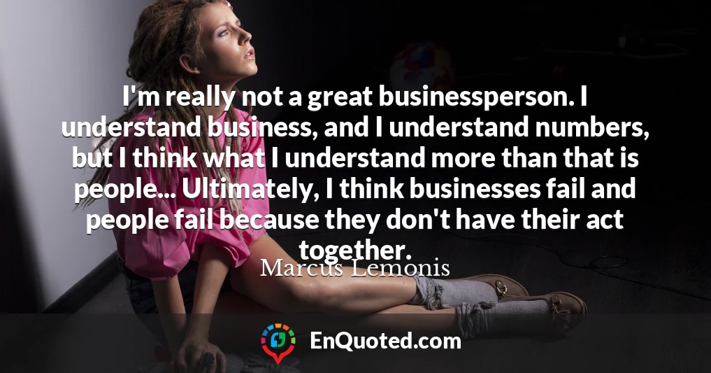 I'm really not a great businessperson. I understand business, and I understand numbers, but I think what I understand more than that is people... Ultimately, I think businesses fail and people fail because they don't have their act together.