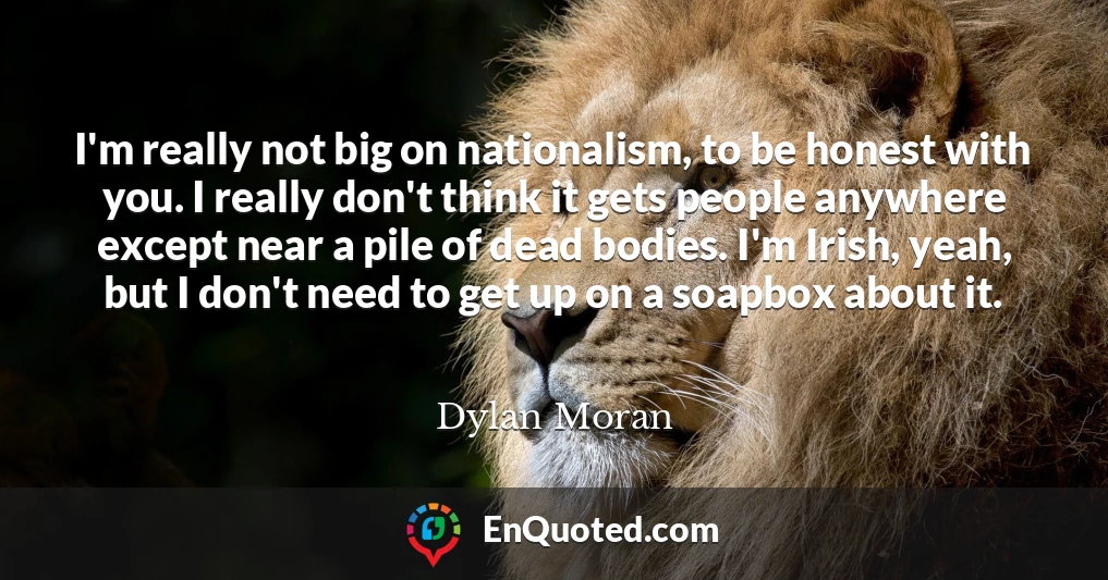 I'm really not big on nationalism, to be honest with you. I really don't think it gets people anywhere except near a pile of dead bodies. I'm Irish, yeah, but I don't need to get up on a soapbox about it.