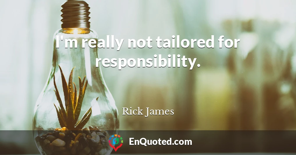 I'm really not tailored for responsibility.