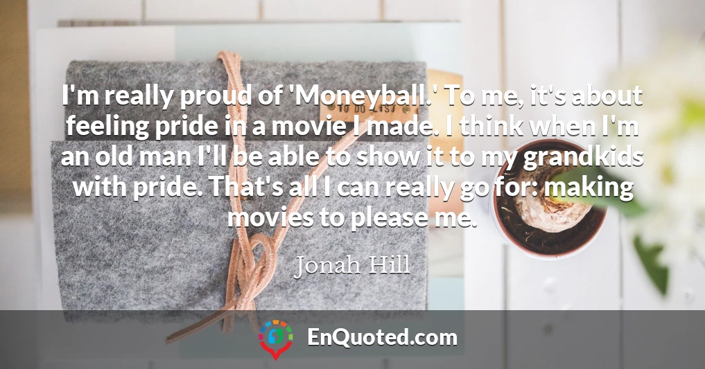 I'm really proud of 'Moneyball.' To me, it's about feeling pride in a movie I made. I think when I'm an old man I'll be able to show it to my grandkids with pride. That's all I can really go for: making movies to please me.