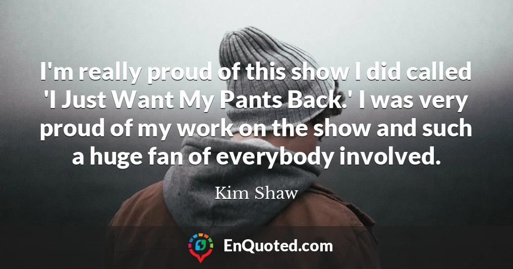 I'm really proud of this show I did called 'I Just Want My Pants Back.' I was very proud of my work on the show and such a huge fan of everybody involved.