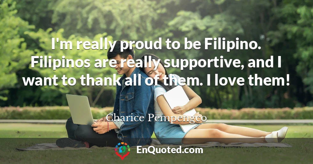 I'm really proud to be Filipino. Filipinos are really supportive, and I want to thank all of them. I love them!