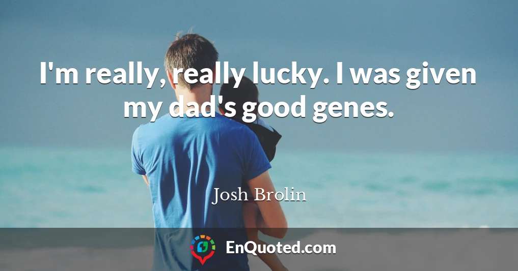 I'm really, really lucky. I was given my dad's good genes.