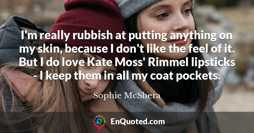 I'm really rubbish at putting anything on my skin, because I don't like the feel of it. But I do love Kate Moss' Rimmel lipsticks - I keep them in all my coat pockets.