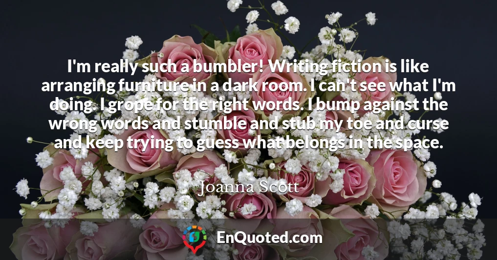 I'm really such a bumbler! Writing fiction is like arranging furniture in a dark room. I can't see what I'm doing. I grope for the right words. I bump against the wrong words and stumble and stub my toe and curse and keep trying to guess what belongs in the space.