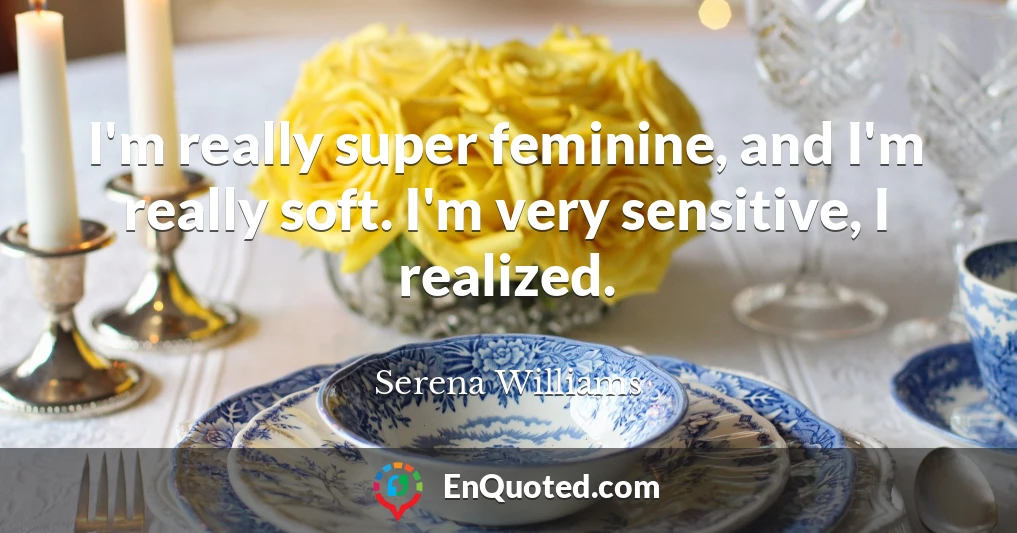 I'm really super feminine, and I'm really soft. I'm very sensitive, I realized.