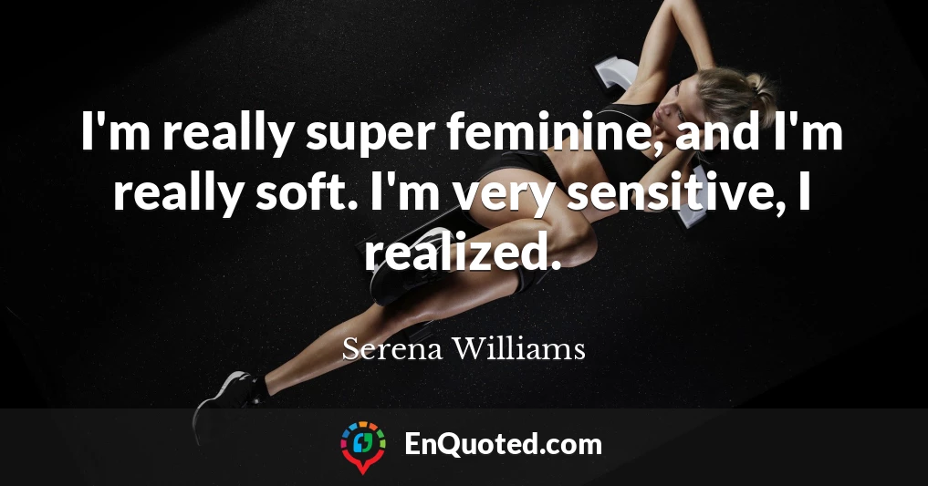 I'm really super feminine, and I'm really soft. I'm very sensitive, I realized.