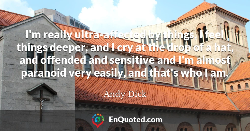 I'm really ultra-affected by things, I feel things deeper, and I cry at the drop of a hat, and offended and sensitive and I'm almost paranoid very easily, and that's who I am.