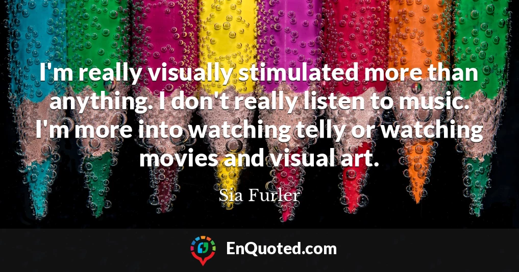 I'm really visually stimulated more than anything. I don't really listen to music. I'm more into watching telly or watching movies and visual art.