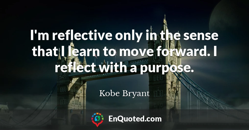 I'm reflective only in the sense that I learn to move forward. I reflect with a purpose.