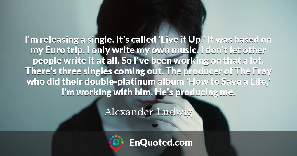 I'm releasing a single. It's called 'Live it Up.' It was based on my Euro trip. I only write my own music. I don't let other people write it at all. So I've been working on that a lot. There's three singles coming out. The producer of The Fray who did their double-platinum album 'How to Save a Life,' I'm working with him. He's producing me.