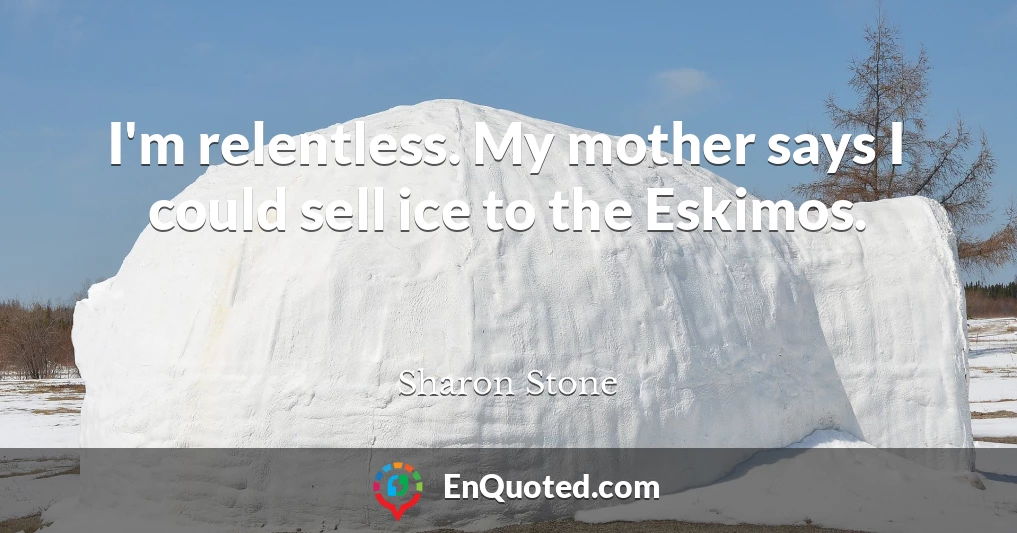 I'm relentless. My mother says I could sell ice to the Eskimos.