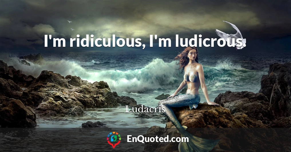 I'm ridiculous, I'm ludicrous.