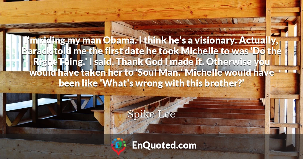 I'm riding my man Obama. I think he's a visionary. Actually, Barack told me the first date he took Michelle to was 'Do the Right Thing.' I said, Thank God I made it. Otherwise you would have taken her to 'Soul Man.' Michelle would have been like 'What's wrong with this brother?'