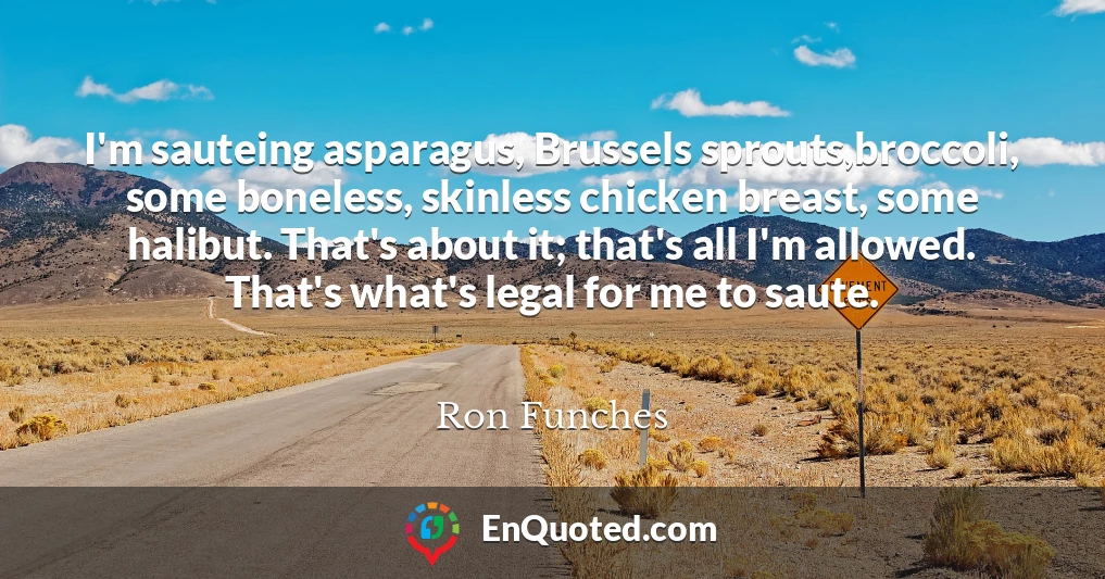 I'm sauteing asparagus, Brussels sprouts,broccoli, some boneless, skinless chicken breast, some halibut. That's about it; that's all I'm allowed. That's what's legal for me to saute.