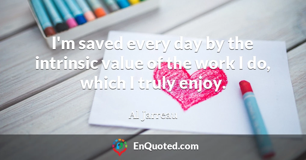 I'm saved every day by the intrinsic value of the work I do, which I truly enjoy.
