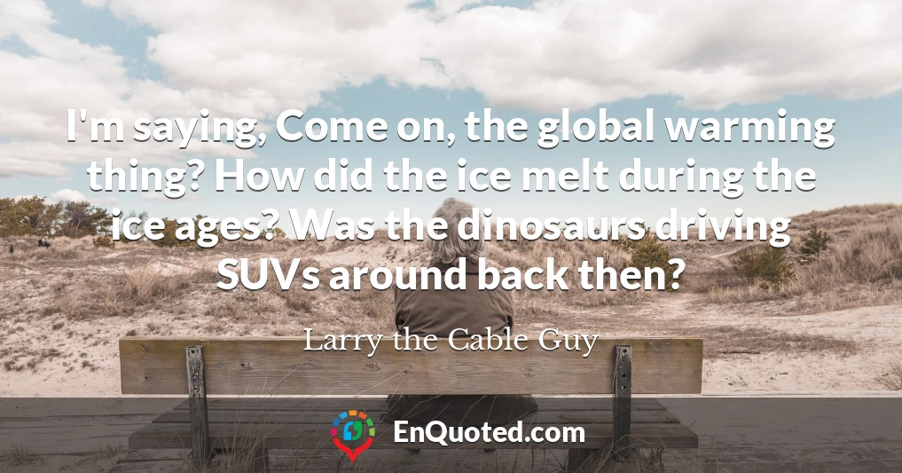I'm saying, Come on, the global warming thing? How did the ice melt during the ice ages? Was the dinosaurs driving SUVs around back then?