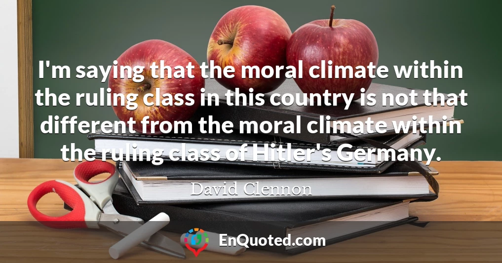 I'm saying that the moral climate within the ruling class in this country is not that different from the moral climate within the ruling class of Hitler's Germany.