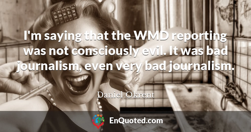 I'm saying that the WMD reporting was not consciously evil. It was bad journalism, even very bad journalism.