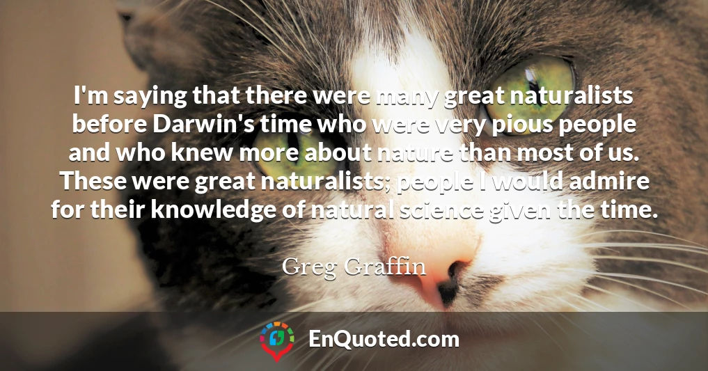 I'm saying that there were many great naturalists before Darwin's time who were very pious people and who knew more about nature than most of us. These were great naturalists; people I would admire for their knowledge of natural science given the time.