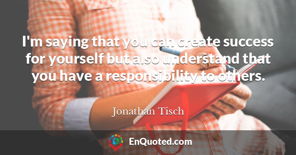 I'm saying that you can create success for yourself but also understand that you have a responsibility to others.