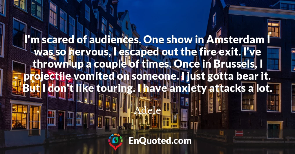 I'm scared of audiences. One show in Amsterdam I was so nervous, I escaped out the fire exit. I've thrown up a couple of times. Once in Brussels, I projectile vomited on someone. I just gotta bear it. But I don't like touring. I have anxiety attacks a lot.