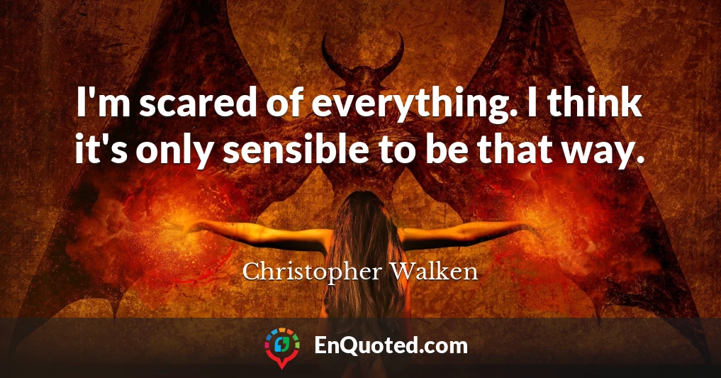 I'm scared of everything. I think it's only sensible to be that way.