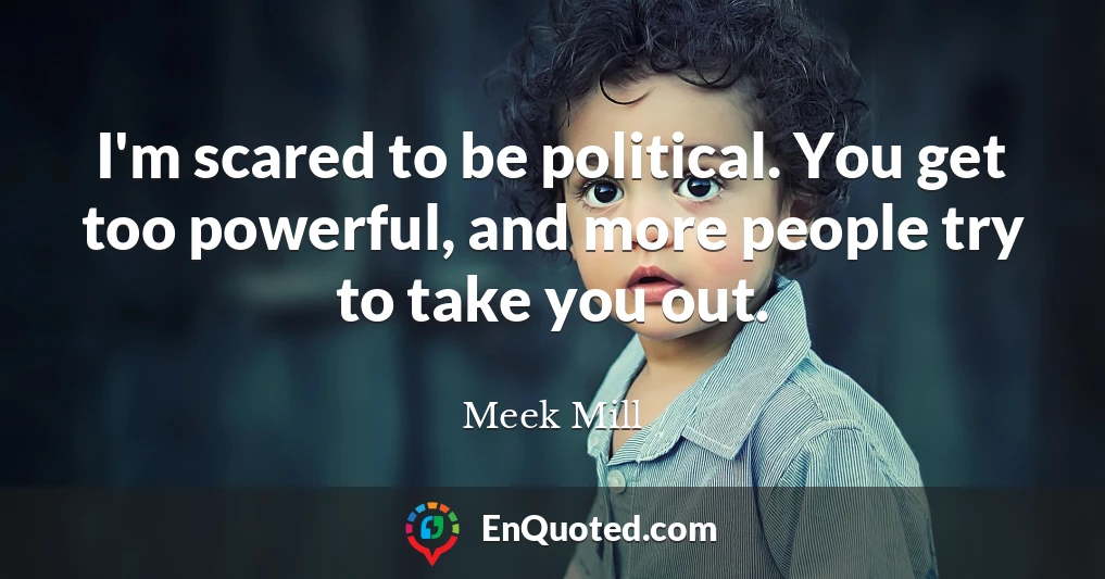 I'm scared to be political. You get too powerful, and more people try to take you out.