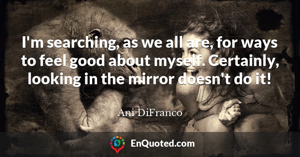 I'm searching, as we all are, for ways to feel good about myself. Certainly, looking in the mirror doesn't do it!