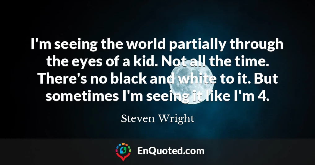 I'm seeing the world partially through the eyes of a kid. Not all the time. There's no black and white to it. But sometimes I'm seeing it like I'm 4.