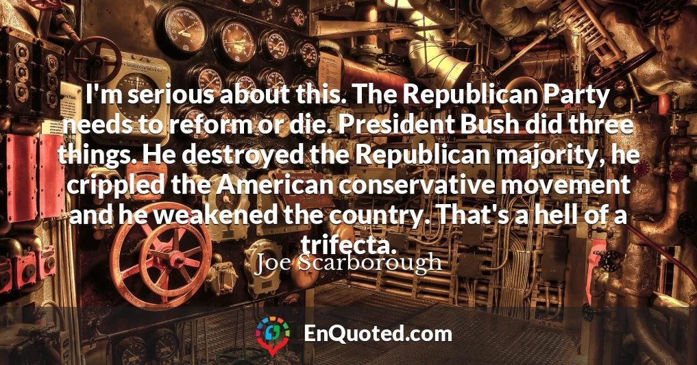 I'm serious about this. The Republican Party needs to reform or die. President Bush did three things. He destroyed the Republican majority, he crippled the American conservative movement and he weakened the country. That's a hell of a trifecta.