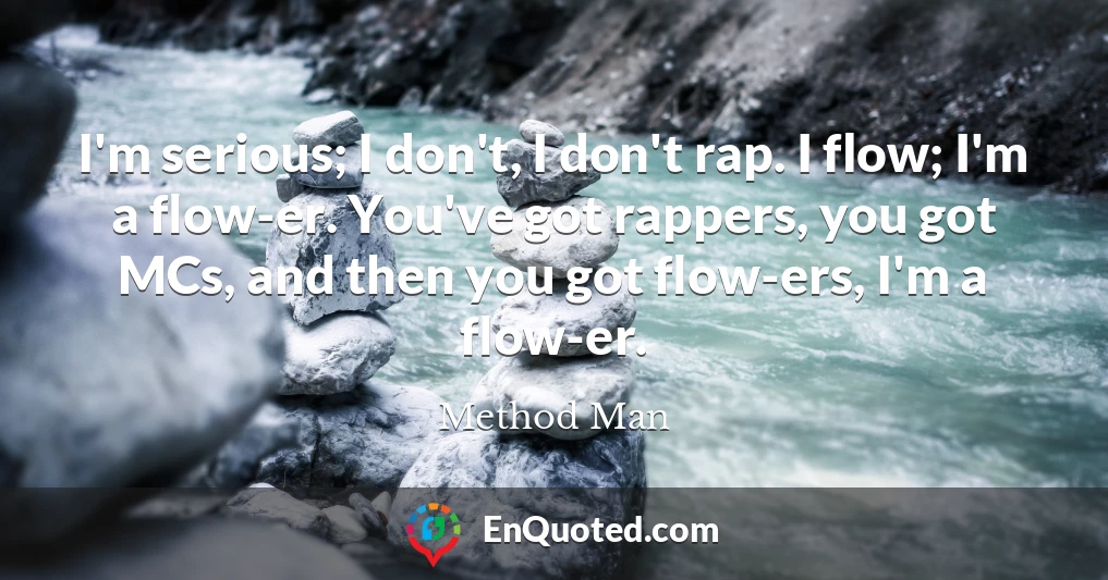 I'm serious; I don't, I don't rap. I flow; I'm a flow-er. You've got rappers, you got MCs, and then you got flow-ers, I'm a flow-er.