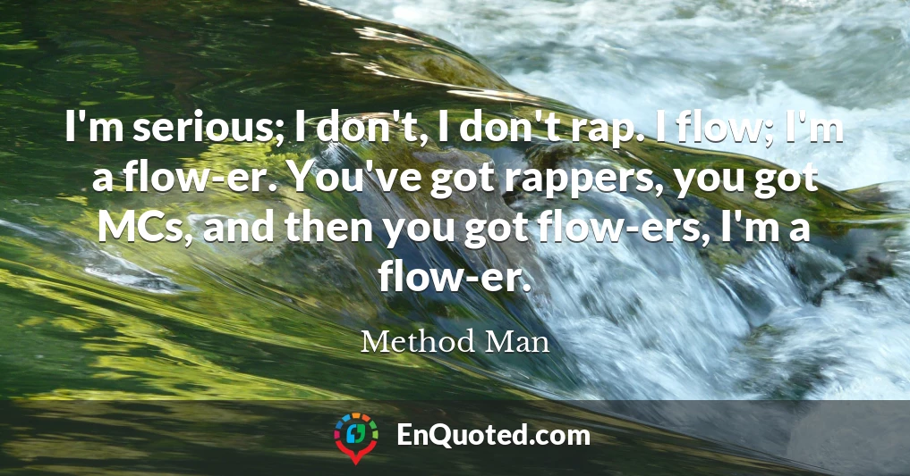 I'm serious; I don't, I don't rap. I flow; I'm a flow-er. You've got rappers, you got MCs, and then you got flow-ers, I'm a flow-er.