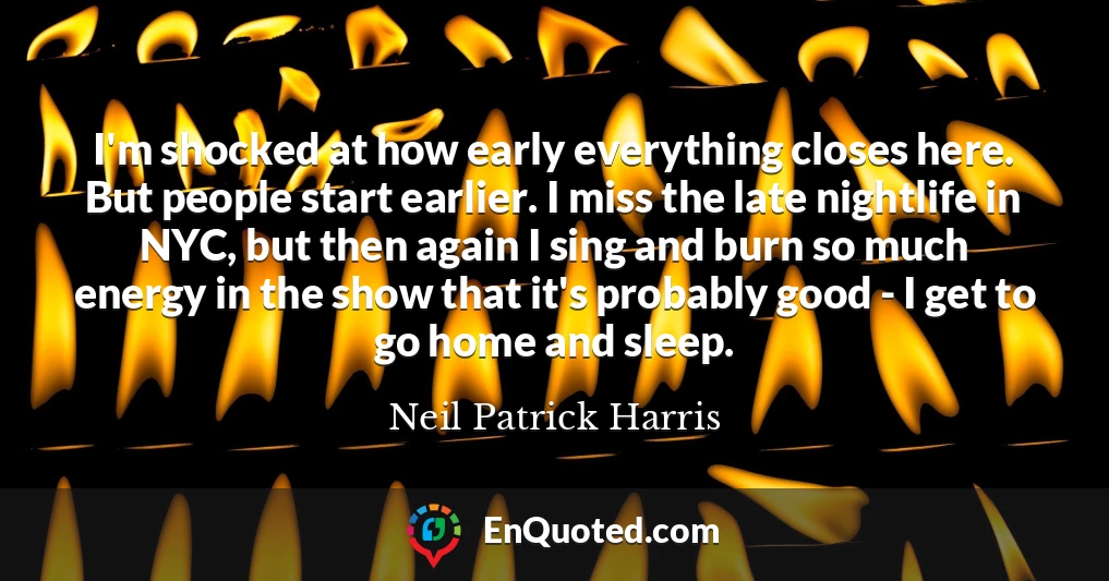 I'm shocked at how early everything closes here. But people start earlier. I miss the late nightlife in NYC, but then again I sing and burn so much energy in the show that it's probably good - I get to go home and sleep.