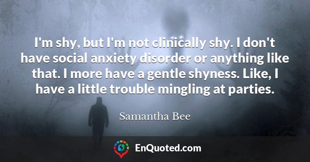 I'm shy, but I'm not clinically shy. I don't have social anxiety disorder or anything like that. I more have a gentle shyness. Like, I have a little trouble mingling at parties.